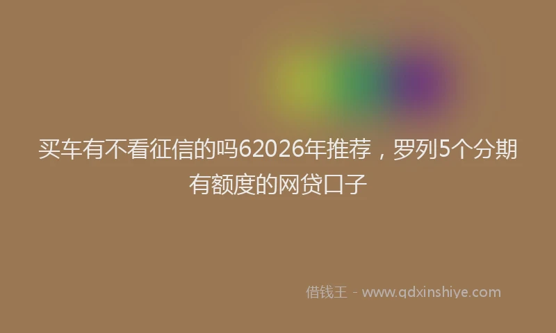 买车有不看征信的吗62026年推荐，罗列5个分期有额度的网贷口子