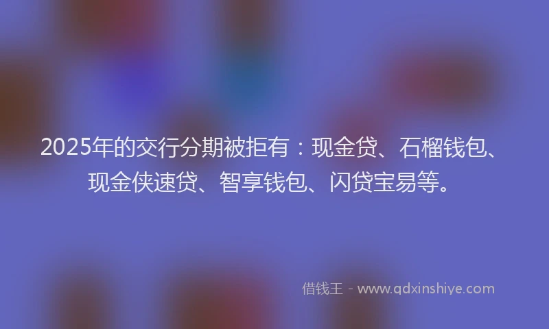 2025年的交行分期被拒有：现金贷、石榴钱包、现金侠速贷、智享钱包、闪贷宝易等。