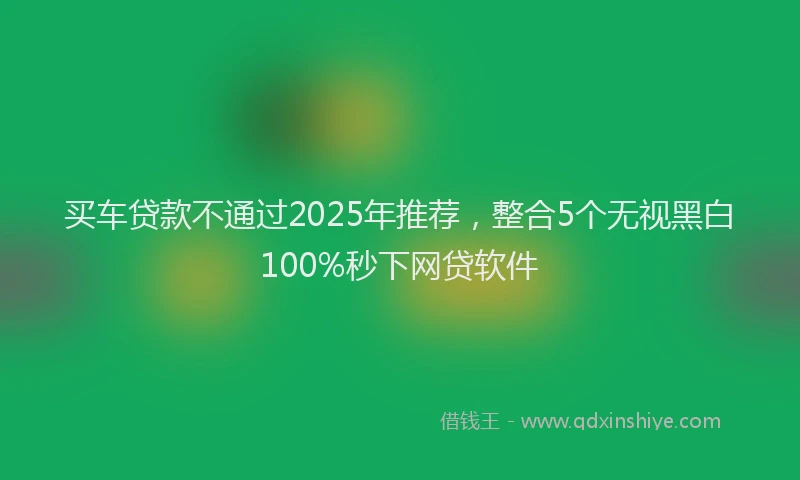 买车贷款不通过2025年推荐，整合5个无视黑白100%秒下网贷软件