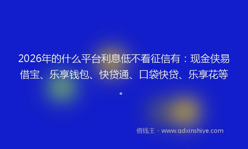 2026年的什么平台利息低不看征信有：现金侠易借宝、乐享钱包、快贷通、口袋快贷、乐享花等。