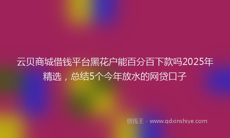 云贝商城借钱平台黑花户能百分百下款吗2025年精选，总结5个今年放水的网贷口子
