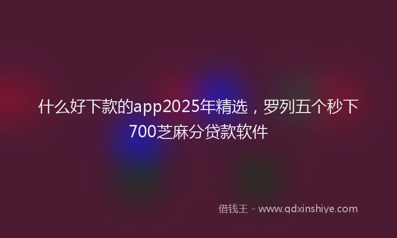 什么好下款的app2025年精选，罗列五个秒下700芝麻分贷款软件