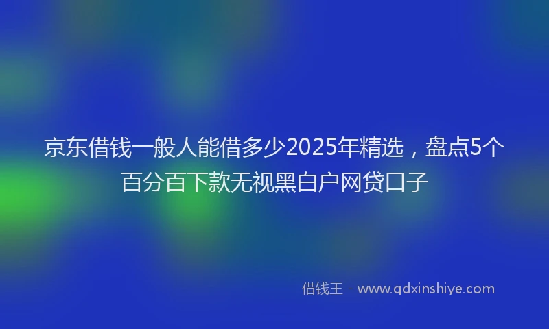 京东借钱一般人能借多少2025年精选，盘点5个百分百下款无视黑白户网贷口子