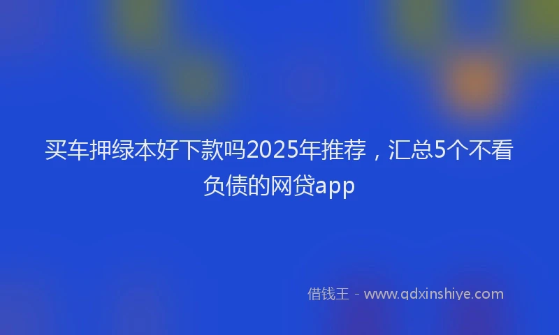 买车押绿本好下款吗2025年推荐，汇总5个不看负债的网贷app