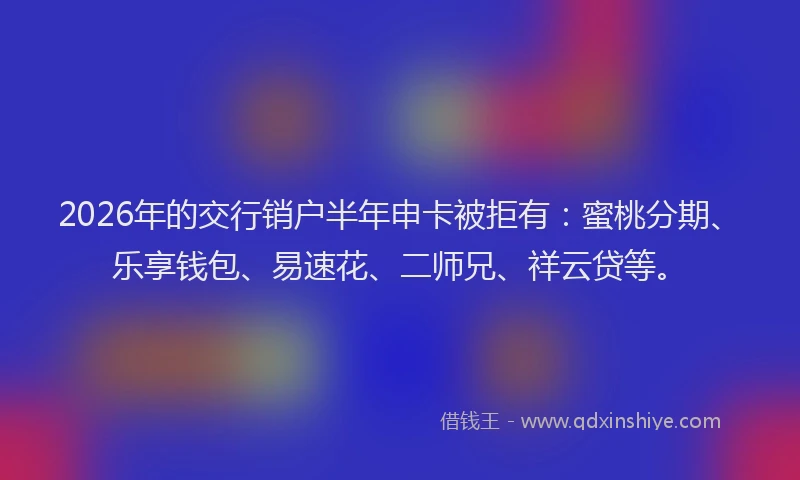 2026年的交行销户半年申卡被拒有:蜜桃分期、乐享钱包、易速花、二师兄、祥云贷等。