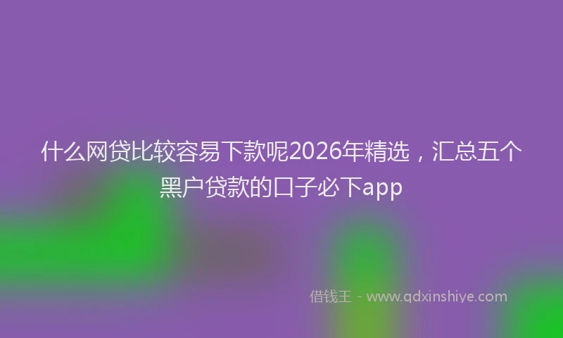什么网贷比较容易下款呢2026年精选，汇总五个黑户贷款的口子必下app