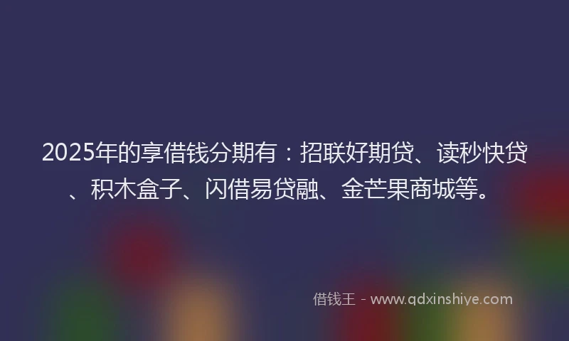 2025年的享借钱分期有：招联好期贷、读秒快贷、积木盒子、闪借易贷融、金芒果商城等。