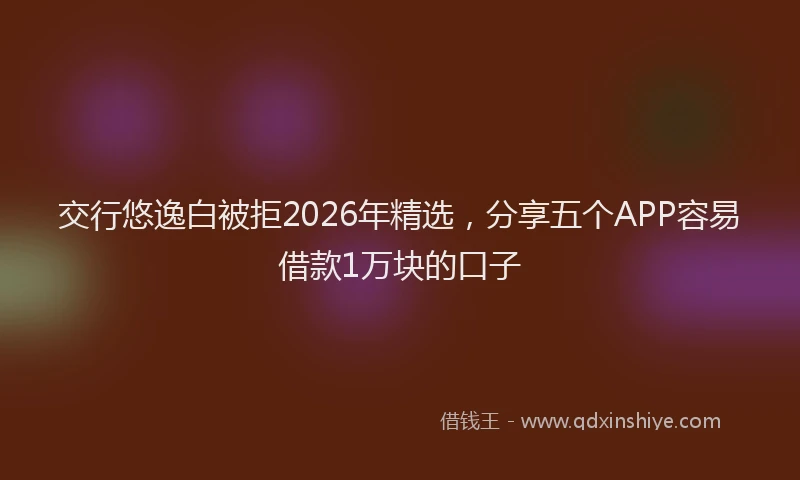 交行悠逸白被拒2026年精选，分享五个APP容易借款1万块的口子