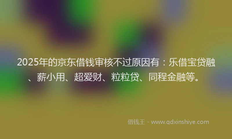 2025年的京东借钱审核不过原因有：乐借宝贷融、薪小用、超爱财、粒粒贷、同程金融等。