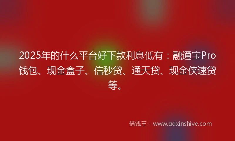 2025年的什么平台好下款利息低有：融通宝Pro钱包、现金盒子、信秒贷、通天贷、现金侠速贷等。