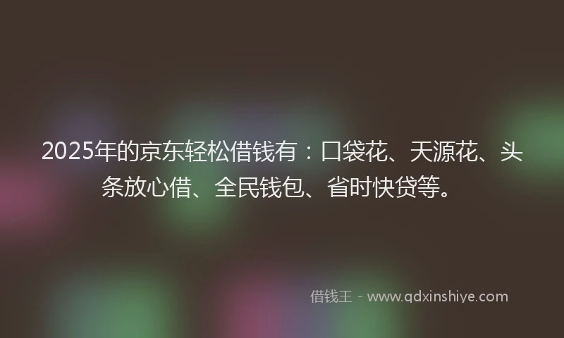 2025年的京东轻松借钱有：口袋花、天源花、头条放心借、全民钱包、省时快贷等。