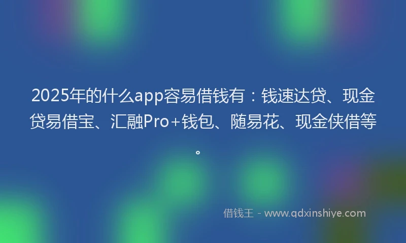 2025年的什么app容易借钱有：钱速达贷、现金贷易借宝、汇融Pro+钱包、随易花、现金侠借等。