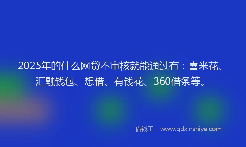 2025年的什么网贷不审核就能通过有:喜米花、汇融钱包、想借、有钱花、360借条等。