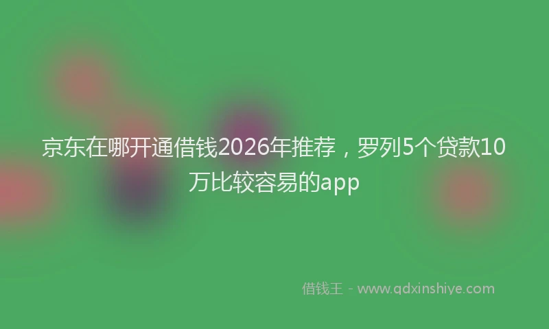 京东在哪开通借钱2026年推荐，罗列5个贷款10万比较容易的app
