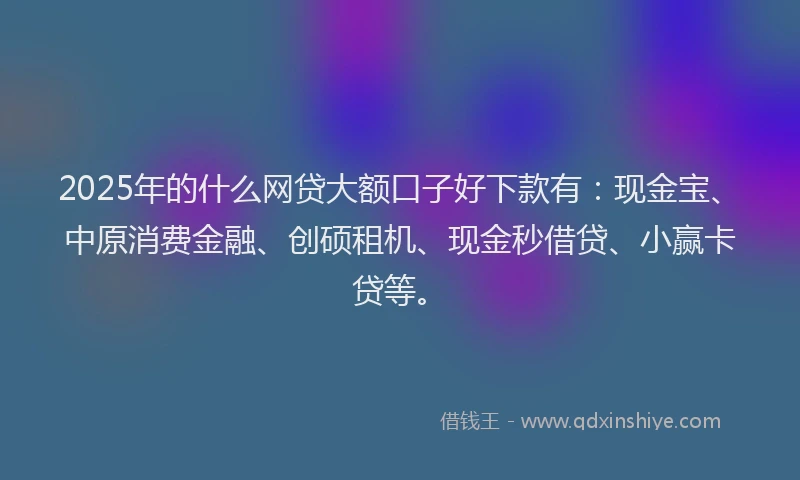 2025年的什么网贷大额口子好下款有：现金宝、中原消费金融、创硕租机、现金秒借贷、小赢卡贷等。