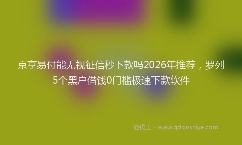 京享易付能无视征信秒下款吗2026年推荐,罗列5个黑户借钱0门槛极速下款软件