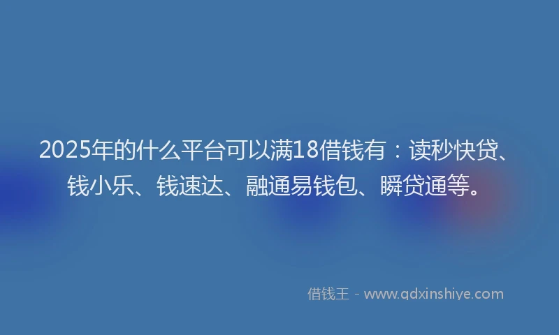 2025年的什么平台可以满18借钱有：读秒快贷、钱小乐、钱速达、融通易钱包、瞬贷通等。