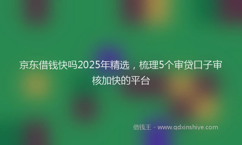 京东借钱快吗2025年精选，梳理5个审贷口子审核加快的平台