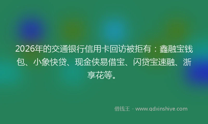 2026年的交通银行信用卡回访被拒有：鑫融宝钱包、小象快贷、现金侠易借宝、闪贷宝速融、浙享花等。