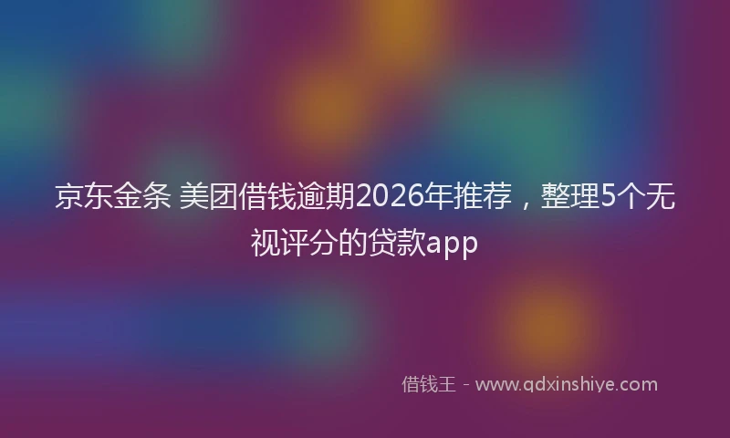 京东金条 美团借钱逾期2026年推荐,整理5个无视评分的贷款app