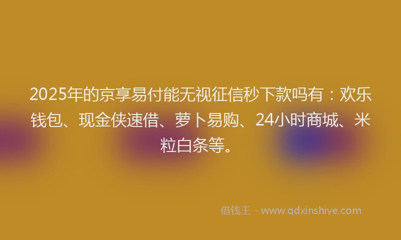 2025年的京享易付能无视征信秒下款吗有：欢乐钱包、现金侠速借、萝卜易购、24小时商城、米粒白条等。