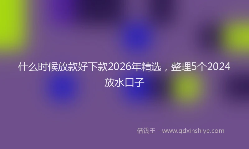 什么时候放款好下款2026年精选，整理5个2024放水口子