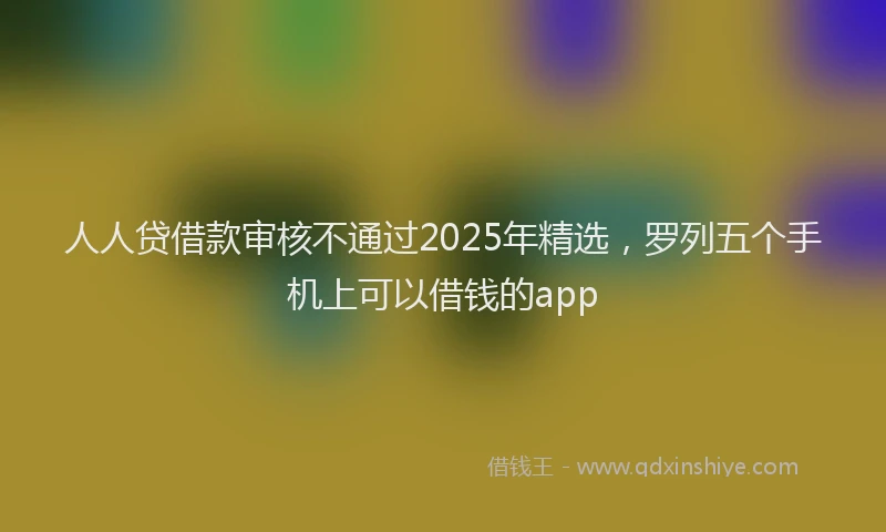 人人贷借款审核不通过2025年精选，罗列五个手机上可以借钱的app