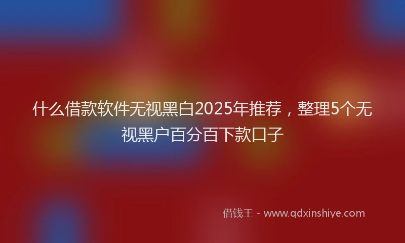什么借款软件无视黑白2025年推荐，整理5个无视黑户百分百下款口子