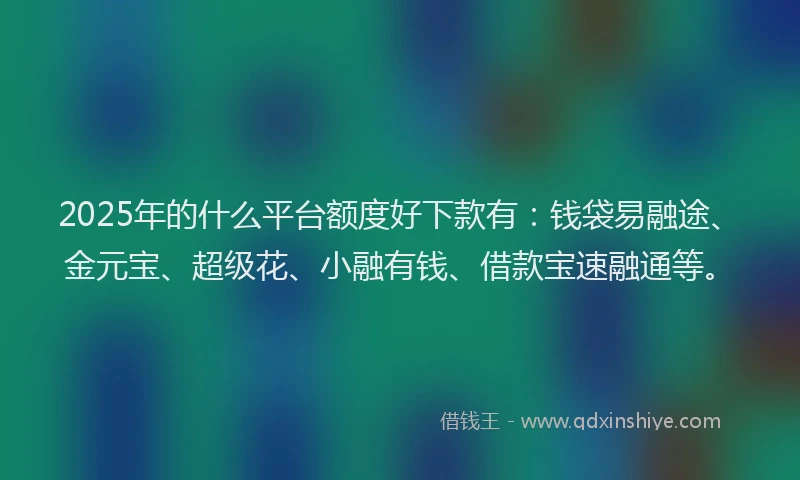 2025年的什么平台额度好下款有:钱袋易融途、金元宝、超级花、小融有钱、借款宝速融通等。