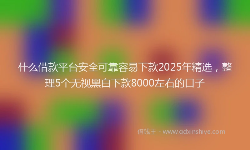 什么借款平台安全可靠容易下款2025年精选，整理5个无视黑白下款8000左右的口子