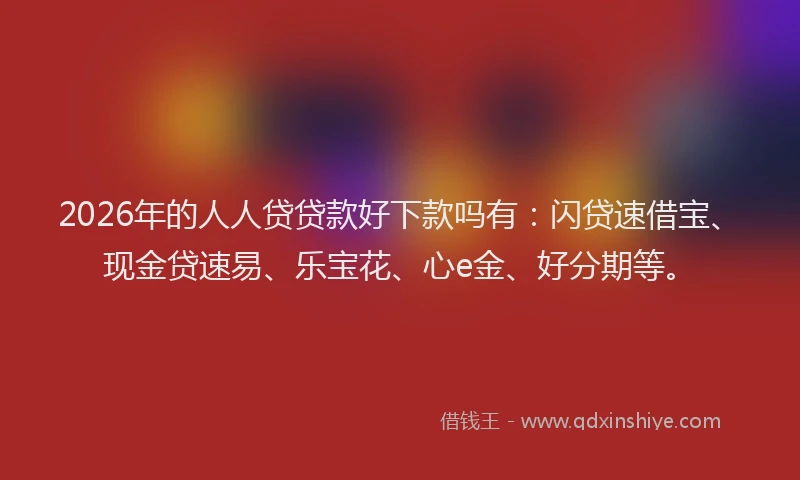 2026年的人人贷贷款好下款吗有：闪贷速借宝、现金贷速易、乐宝花、心e金、好分期等。