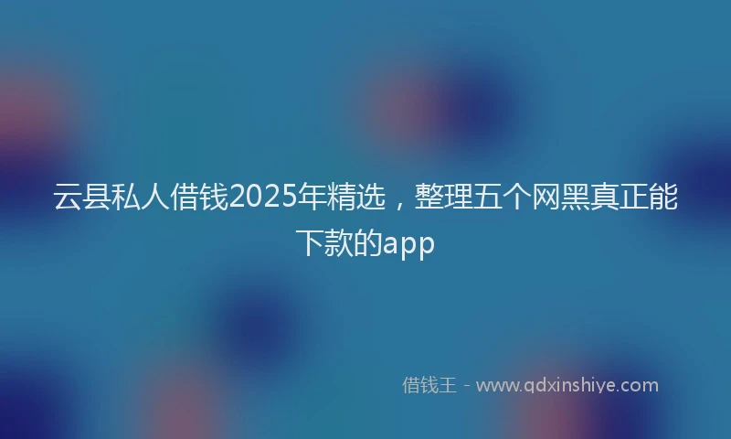 云县私人借钱2025年精选，整理五个网黑真正能下款的app