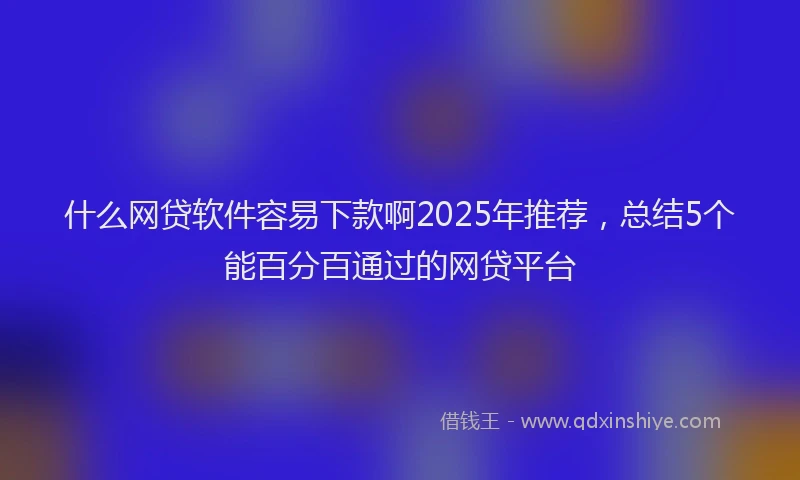 什么网贷软件容易下款啊2025年推荐,总结5个能百分百通过的网贷平台