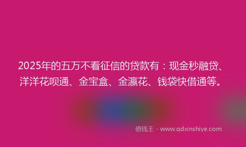 2025年的五万不看征信的贷款有：现金秒融贷、洋洋花呗通、金宝盒、金瀛花、钱袋快借通等。