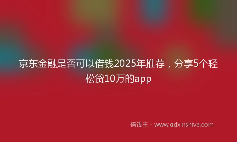 京东金融是否可以借钱2025年推荐，分享5个轻松贷10万的app