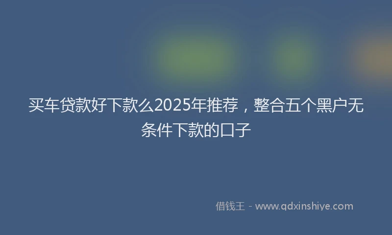买车贷款好下款么2025年推荐，整合五个黑户无条件下款的口子