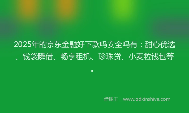 2025年的京东金融好下款吗安全吗有：甜心优选、钱袋瞬借、畅享租机、珍珠贷、小麦粒钱包等。