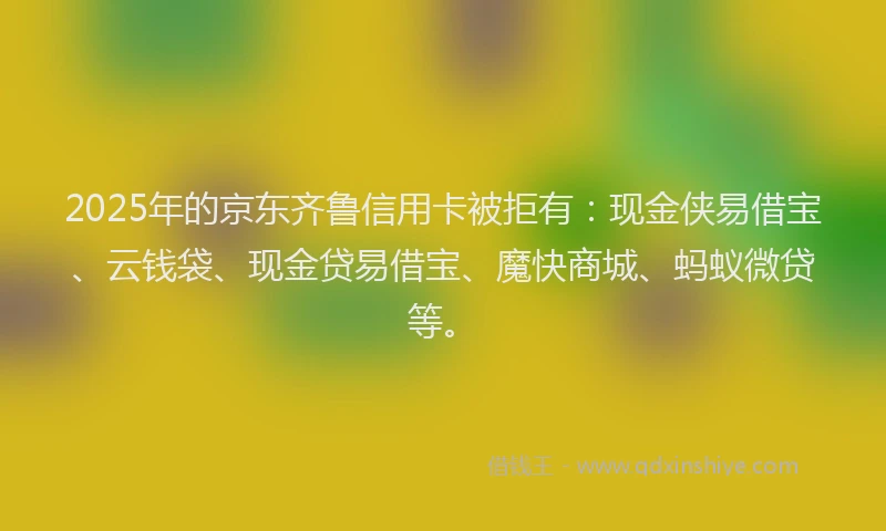 2025年的京东齐鲁信用卡被拒有：现金侠易借宝、云钱袋、现金贷易借宝、魔快商城、蚂蚁微贷等。