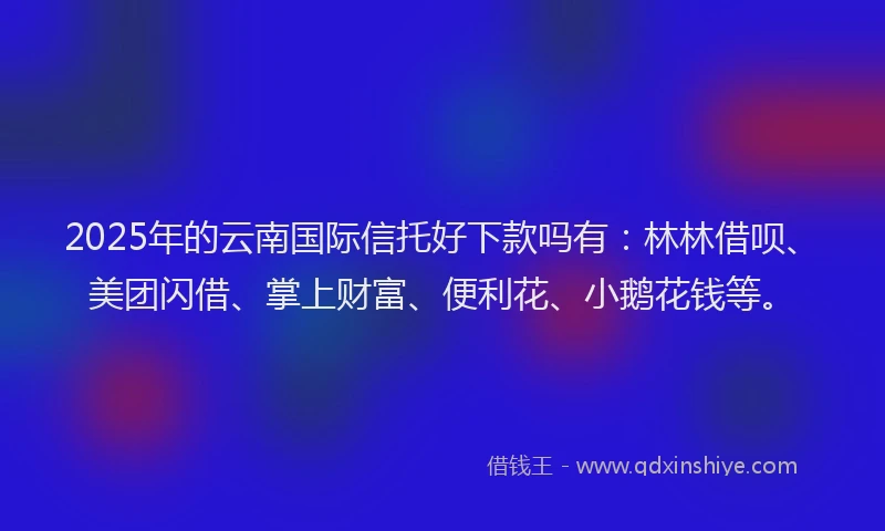 2025年的云南国际信托好下款吗有：林林借呗、美团闪借、掌上财富、便利花、小鹅花钱等。