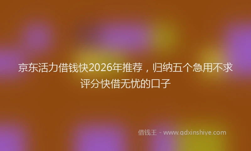 京东活力借钱快2026年推荐，归纳五个急用不求评分快借无忧的口子