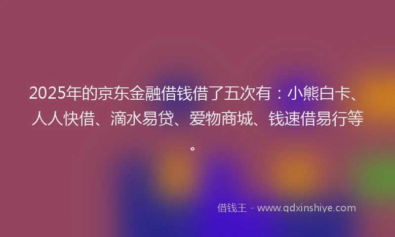 2025年的京东金融借钱借了五次有：小熊白卡、人人快借、滴水易贷、爱物商城、钱速借易行等。