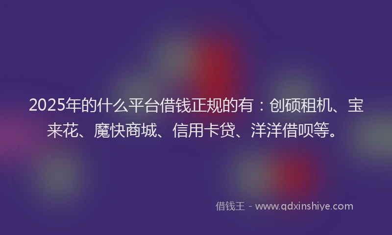 2025年的什么平台借钱正规的有：创硕租机、宝来花、魔快商城、信用卡贷、洋洋借呗等。