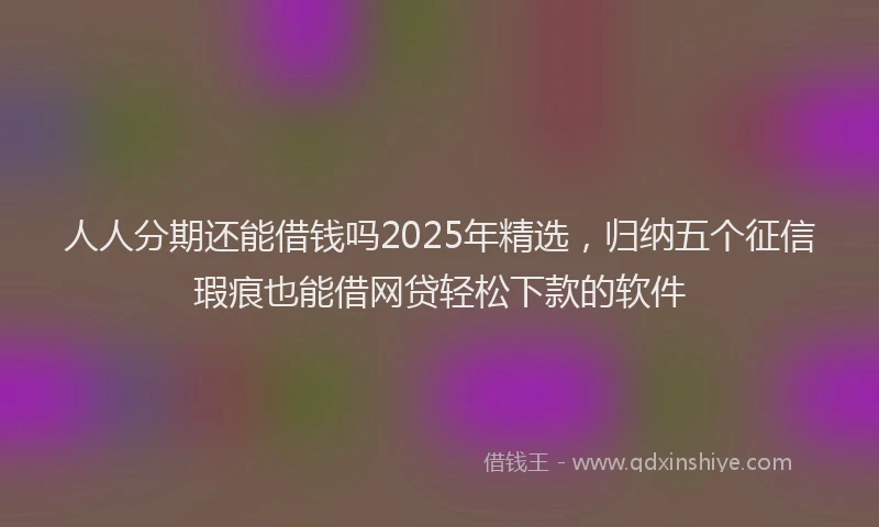 人人分期还能借钱吗2025年精选，归纳五个征信瑕疵也能借网贷轻松下款的软件