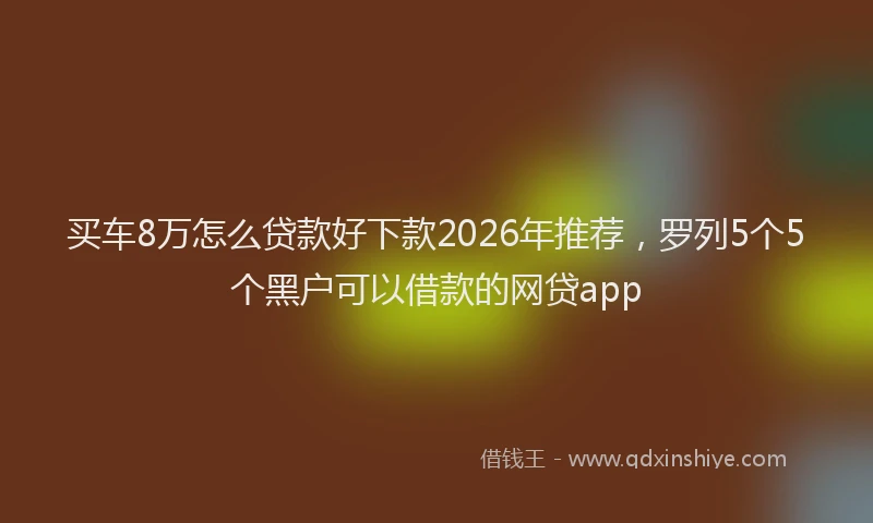 买车8万怎么贷款好下款2026年推荐，罗列5个5个黑户可以借款的网贷app