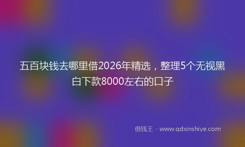 五百块钱去哪里借2026年精选，整理5个无视黑白下款8000左右的口子