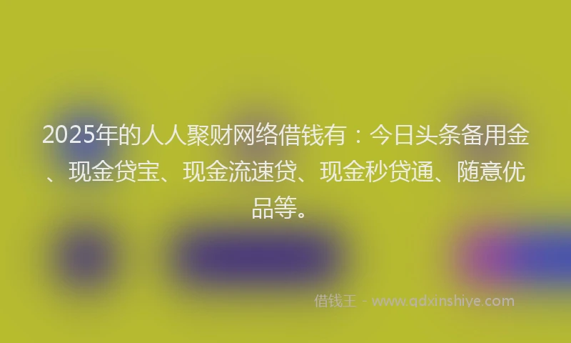 2025年的人人聚财网络借钱有:今日头条备用金、现金贷宝、现金流速贷、现金秒贷通、随意优品等。
