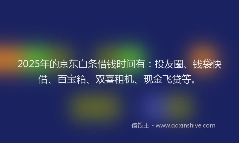 2025年的京东白条借钱时间有：投友圈、钱袋快借、百宝箱、双喜租机、现金飞贷等。