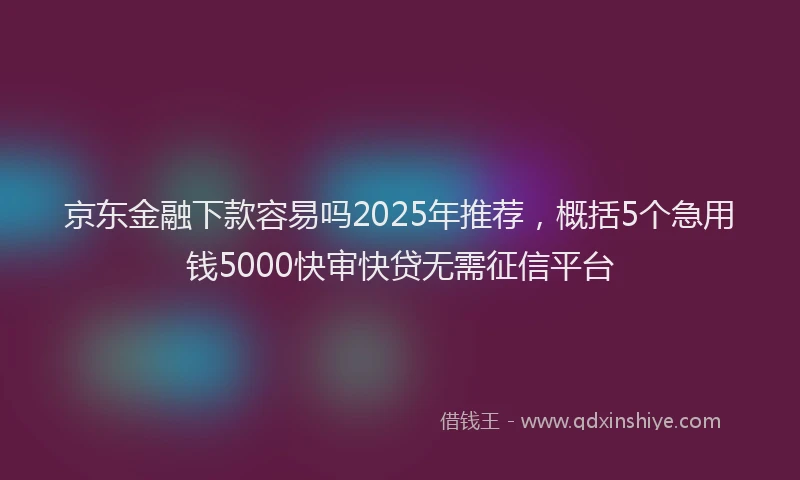 京东金融下款容易吗2025年推荐,概括5个急用钱5000快审快贷无需征信平台