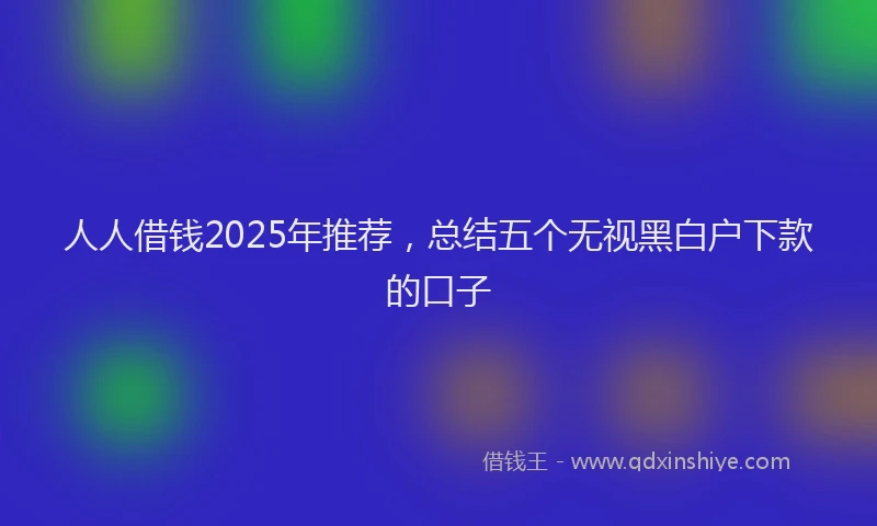 人人借钱2025年推荐，总结五个无视黑白户下款的口子