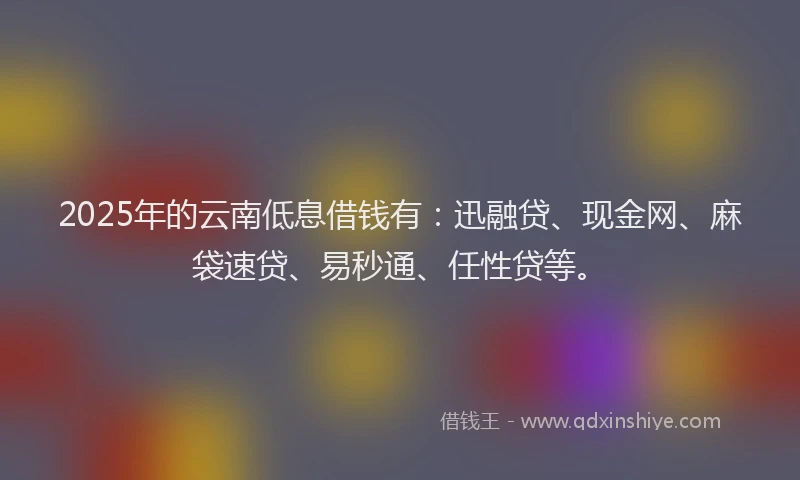 2025年的云南低息借钱有：迅融贷、现金网、麻袋速贷、易秒通、任性贷等。